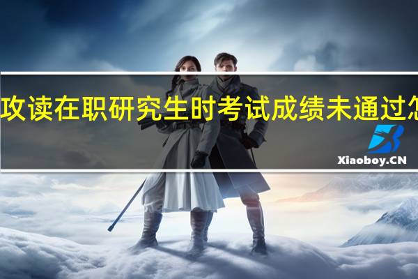 攻读在职研究生时考试成绩未通过怎么办