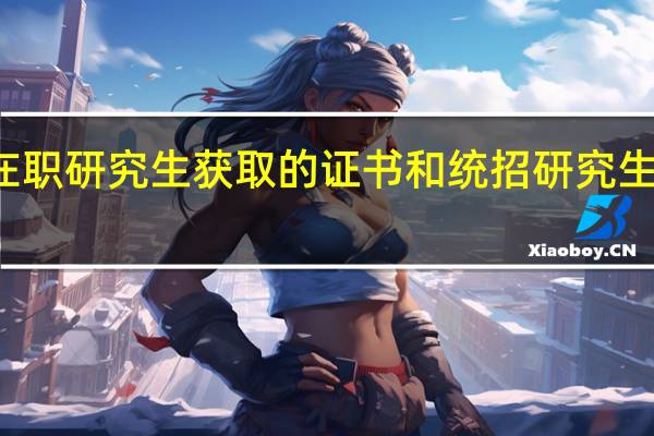 攻读在职研究生获取的证书和统招研究生有什么区别