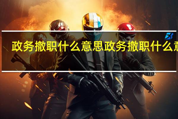 政务撤职什么意思 政务撤职什么意思