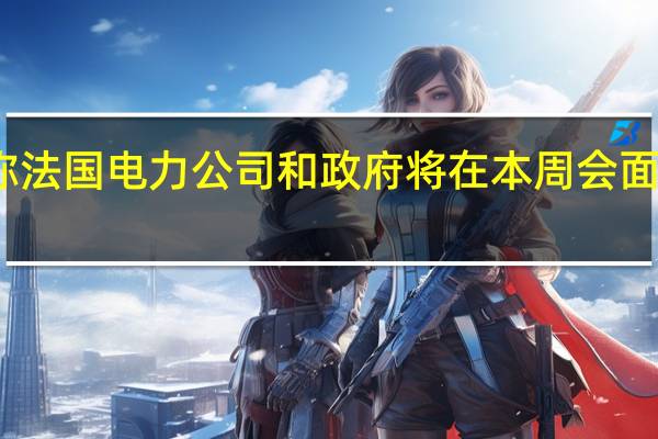 政府消息人士称法国电力公司和政府将在本周会面以敲定电力价格协议