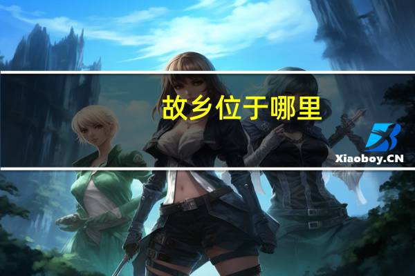 故乡位于哪里（故乡-出生地或长期生活过的地方简介）