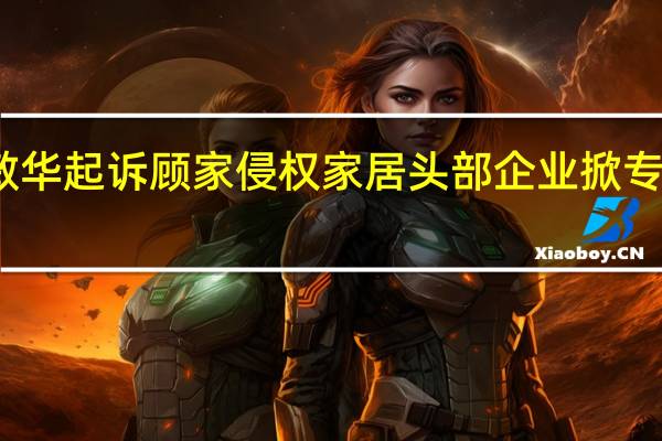 敏华起诉顾家侵权 家居头部企业掀专利大战