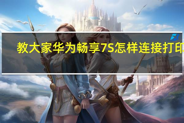 教大家华为畅享7S怎样连接打印机