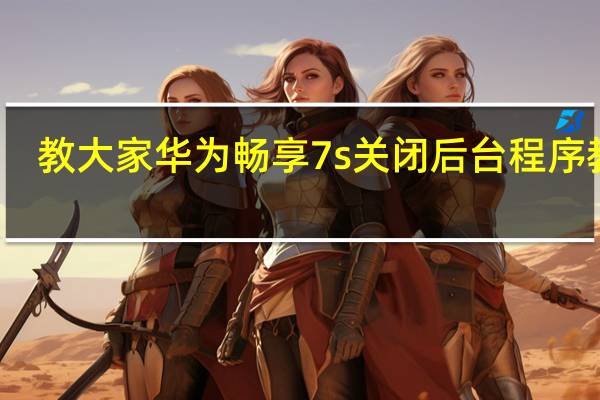 教大家华为畅享7s关闭后台程序教程