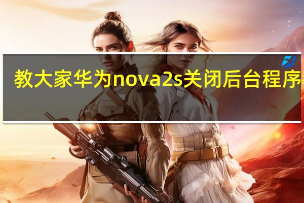 教大家华为nova2s关闭后台程序教程
