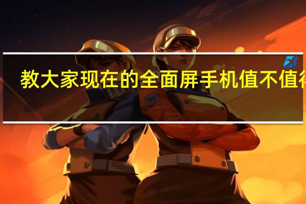 教大家现在的全面屏手机值不值得买