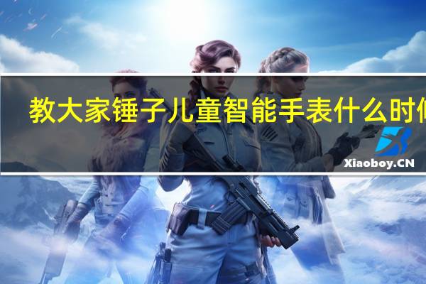 教大家锤子儿童智能手表什么时候出