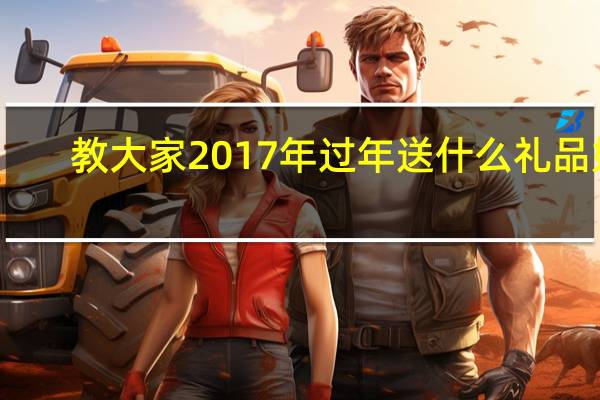 教大家2017年过年送什么礼品好