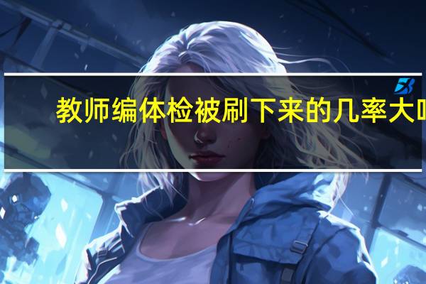 教师编体检被刷下来的几率大吗