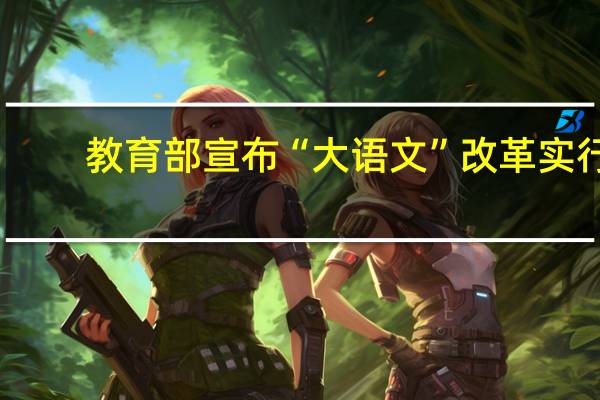 教育部宣布“大语文”改革实行，其中哪些信息值得关注
