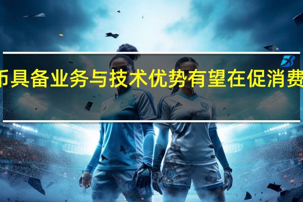 数字人民币具备业务与技术优势 有望在促消费中发挥更大作用