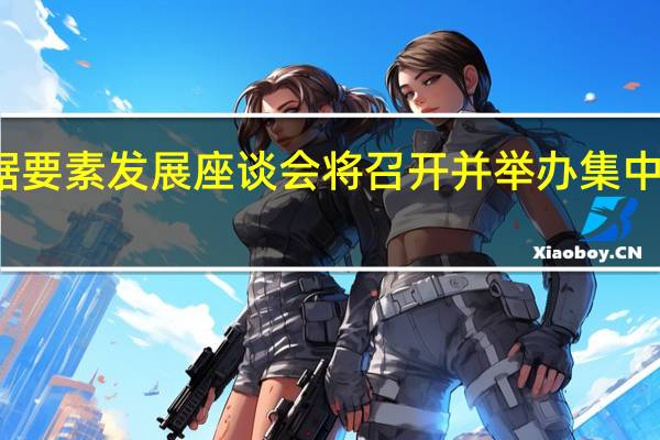 数据要素发展座谈会将召开并举办集中签约仪式