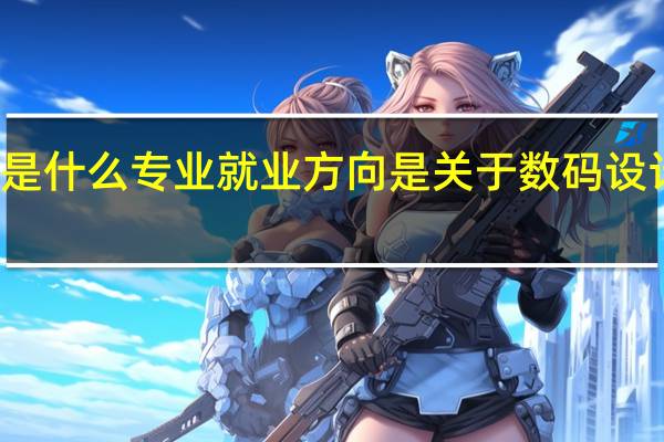 数码设计是什么专业就业方向是 关于数码设计专业就业方向