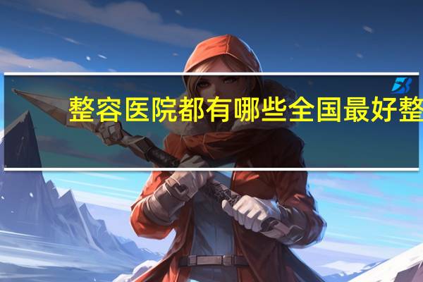 整容医院都有哪些 全国最好整形医院排名