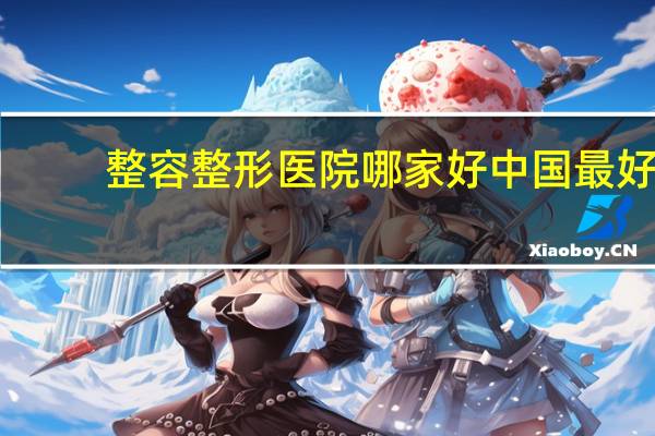 整容整形医院哪家好 中国最好的美容整形医院有哪些