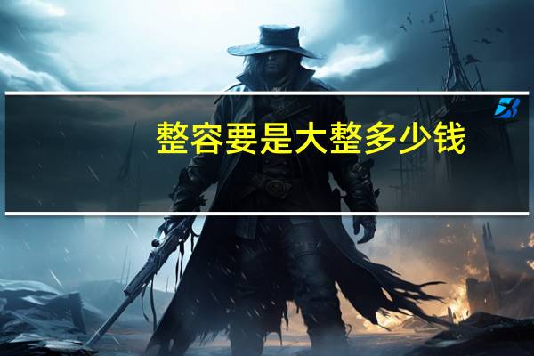 整容要是大整多少钱?男士整容全套大概要多少钱