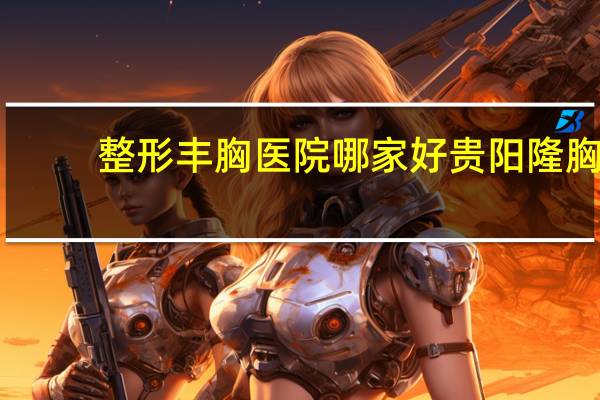 整形丰胸医院哪家好 贵阳隆胸哪家强