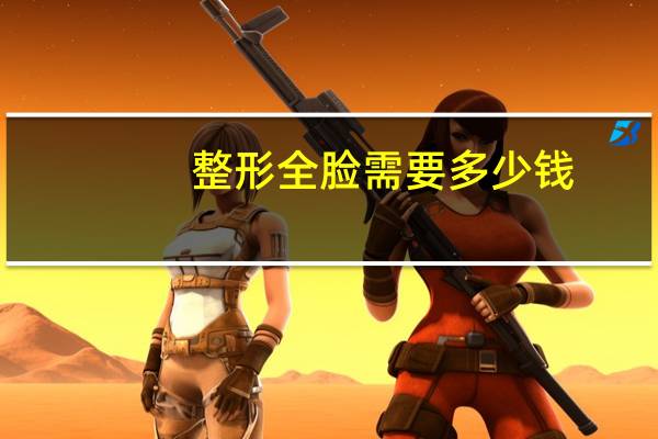 整形全脸需要多少钱？做一个脸部整容大概需要多少钱