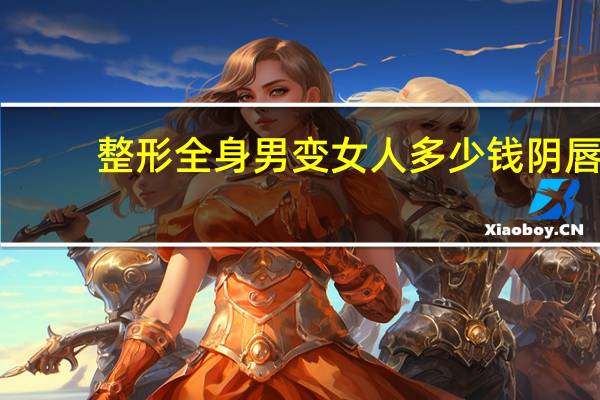 整形全身男变女人多少钱 阴唇手术整形多少钱