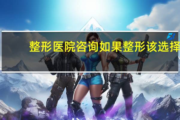 整形医院咨询 如果整形该选择整形医院还是三甲医院呢