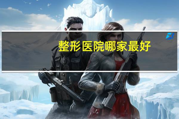 整形医院哪家最好，最大整形医院有哪些