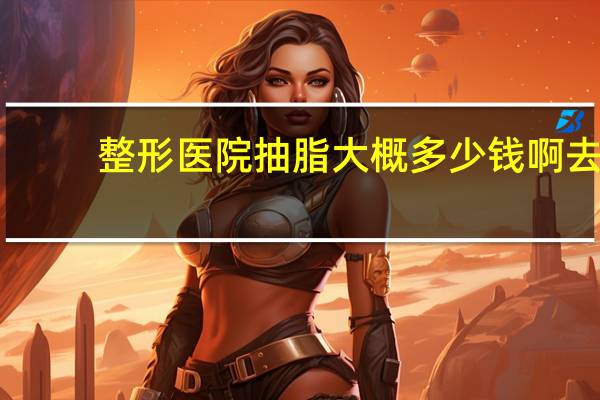 整形医院抽脂大概多少钱啊 去医院抽脂大概需要多少钱