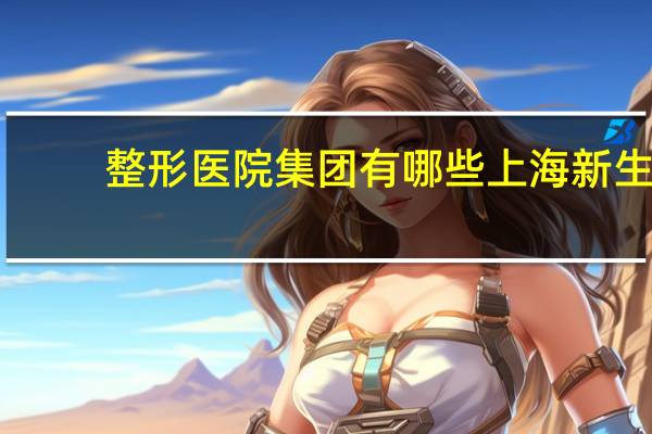 整形医院集团有哪些 上海新生命整形医院什么时候成立的
