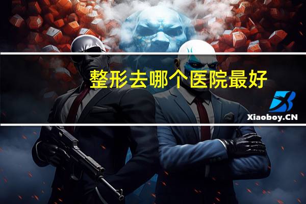 整形去哪个医院最好,中国哪家整容医院最好