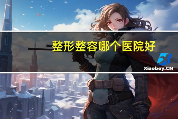 整形整容哪个医院好，中国哪家整容医院最好