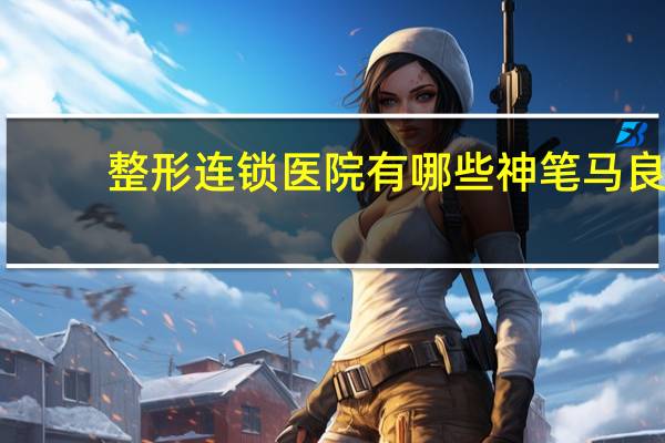 整形连锁医院有哪些 神笔马良整形医院正规吗