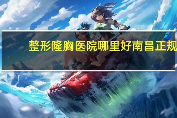 整形隆胸医院哪里好 南昌正规隆胸医院哪家好