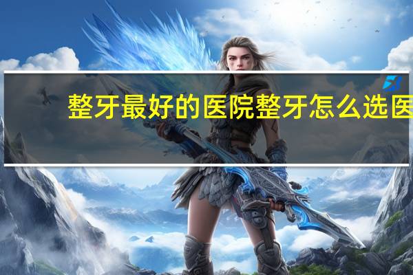 整牙最好的医院 整牙怎么选医院