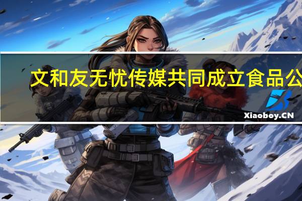 文和友无忧传媒共同成立食品公司