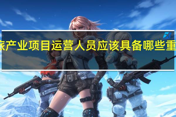 文旅产业项目运营人员应该具备哪些重要的条件