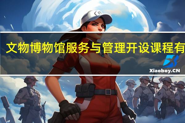 文物博物馆服务与管理开设课程有哪些