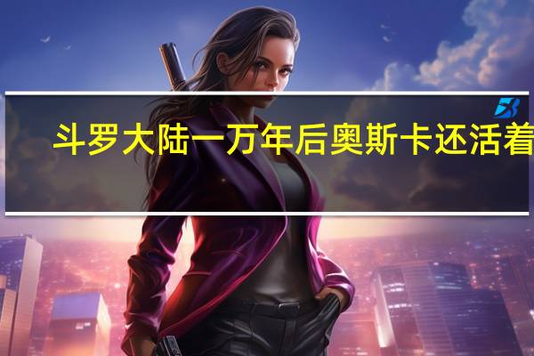 斗罗大陆一万年后奥斯卡还活着吗
