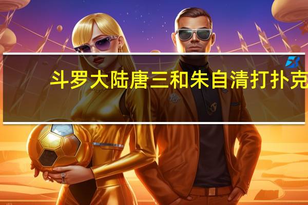 斗罗大陆唐三和朱自清打扑克（斗罗大陆唐三小舞黄文）