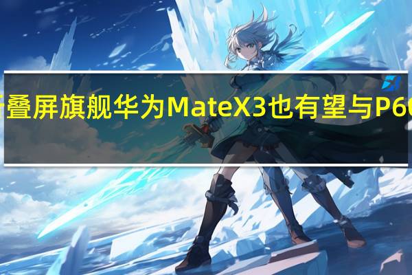 新一代折叠屏旗舰华为MateX3也有望与P60系列同台登场