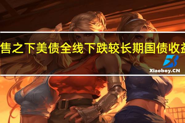 新一轮抛售之下美债全线下跌 较长期国债收益率触多年新高