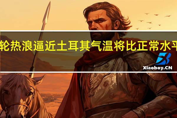 新一轮热浪逼近土耳其 气温将比正常水平高出10度