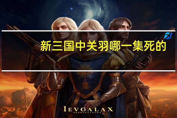 新三国中关羽哪一集死的（新三国关羽哪集死的）