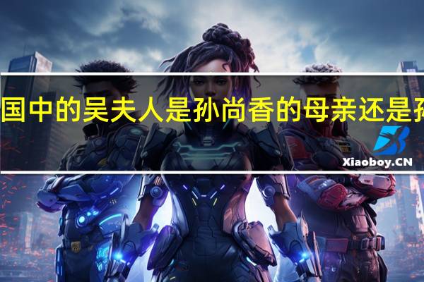 新三国中的吴夫人是孙尚香的母亲还是孙权的母亲