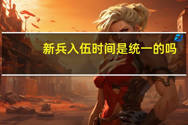 新兵入伍时间是统一的吗（新兵入伍时间）
