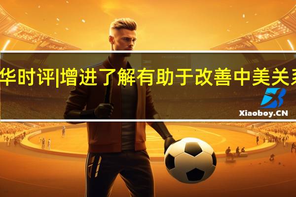 新华时评 | 增进了解有助于改善中美关系大气候