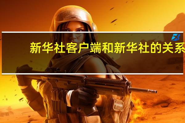 新华社客户端和新华社的关系（新华社客户端）