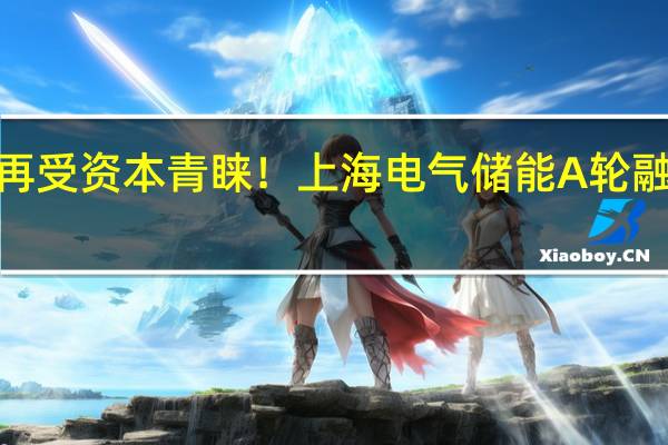 新型储能再受资本青睐！上海电气储能A轮融资获4亿元注资