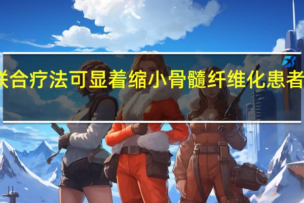 新型联合疗法可显着缩小骨髓纤维化患者的脾脏体积