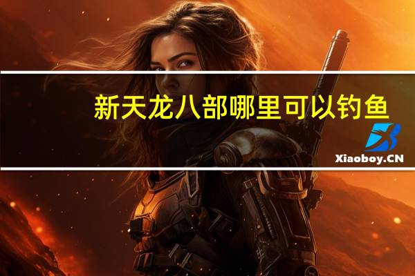 新天龙八部哪里可以钓鱼（新天龙八部怎么钓鱼 新天龙八部几级可以钓鱼）