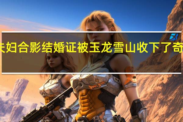 新婚夫妇合影结婚证被玉龙雪山收下了 奇遇引发热议