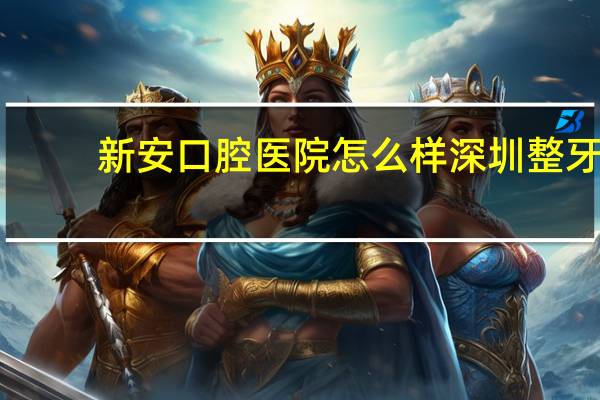 新安口腔医院怎么样 深圳整牙医院哪个好